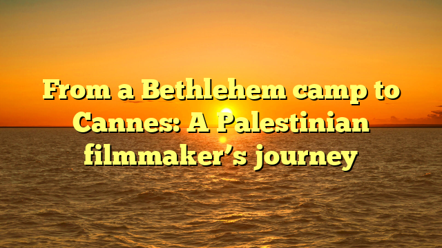 From a Bethlehem camp to Cannes: A Palestinian filmmaker’s journey 